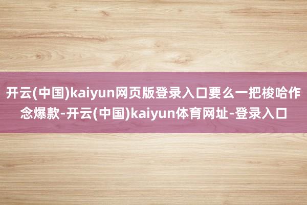 开云(中国)kaiyun网页版登录入口要么一把梭哈作念爆款-开云(中国)kaiyun体育网址-登录入口