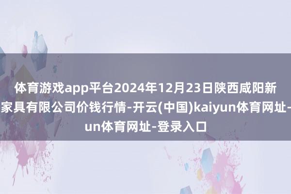 体育游戏app平台2024年12月23日陕西咸阳新阳光农副家具有限公司价钱行情-开云(中国)kaiyun体育网址-登录入口