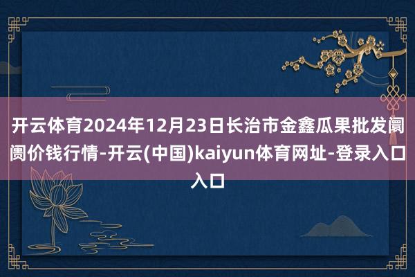 开云体育2024年12月23日长治市金鑫瓜果批发阛阓价钱行情-开云(中国)kaiyun体育网址-登录入口