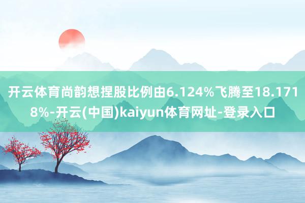 开云体育尚韵想捏股比例由6.124%飞腾至18.1718%-开云(中国)kaiyun体育网址-登录入口