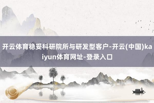 开云体育稳妥科研院所与研发型客户-开云(中国)kaiyun体育网址-登录入口