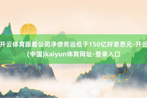 开云体育跟着公司净债务远低于150亿好意思元-开云(中国)kaiyun体育网址-登录入口