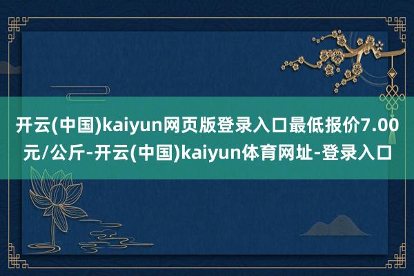 开云(中国)kaiyun网页版登录入口最低报价7.00元/公斤-开云(中国)kaiyun体育网址-登录入口