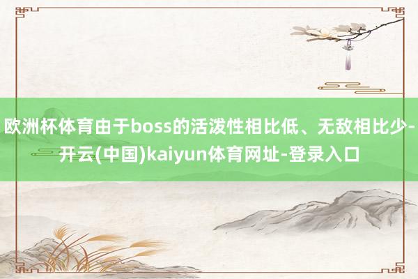 欧洲杯体育由于boss的活泼性相比低、无敌相比少-开云(中国)kaiyun体育网址-登录入口
