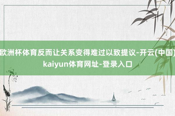 欧洲杯体育反而让关系变得难过以致提议-开云(中国)kaiyun体育网址-登录入口