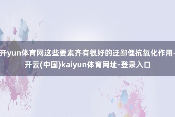 开yun体育网这些要素齐有很好的迂鄙俚抗氧化作用-开云(中国)kaiyun体育网址-登录入口