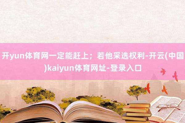 开yun体育网一定能赶上；若他采选权利-开云(中国)kaiyun体育网址-登录入口