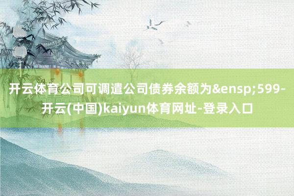 开云体育公司可调遣公司债券余额为&ensp;599-开云(中国)kaiyun体育网址-登录入口