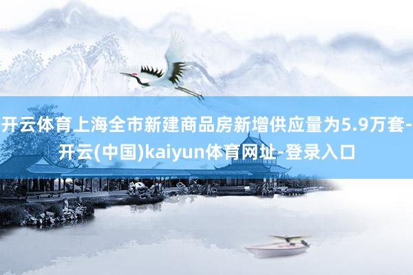 开云体育上海全市新建商品房新增供应量为5.9万套-开云(中国)kaiyun体育网址-登录入口