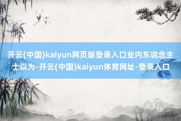 开云(中国)kaiyun网页版登录入口 业内东说念主士以为-开云(中国)kaiyun体育网址-登录入口