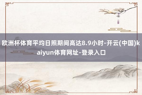 欧洲杯体育平均日照期间高达8.9小时-开云(中国)kaiyun体育网址-登录入口