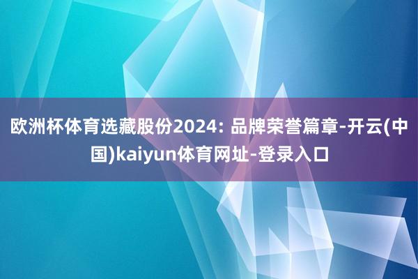 欧洲杯体育选藏股份2024: 品牌荣誉篇章-开云(中国)kaiyun体育网址-登录入口