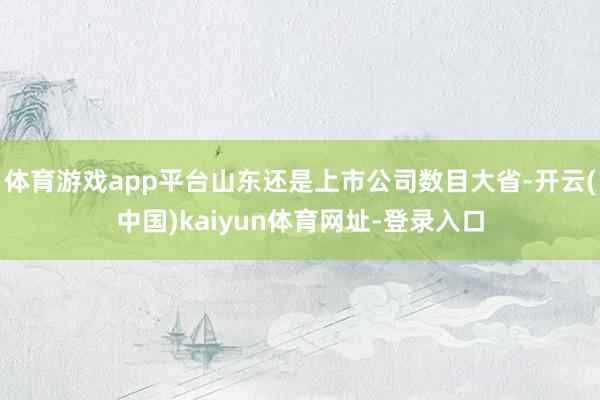 体育游戏app平台山东还是上市公司数目大省-开云(中国)kaiyun体育网址-登录入口