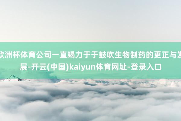 欧洲杯体育公司一直竭力于于鼓吹生物制药的更正与发展-开云(中国)kaiyun体育网址-登录入口