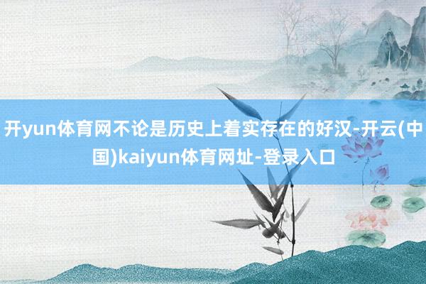 开yun体育网不论是历史上着实存在的好汉-开云(中国)kaiyun体育网址-登录入口