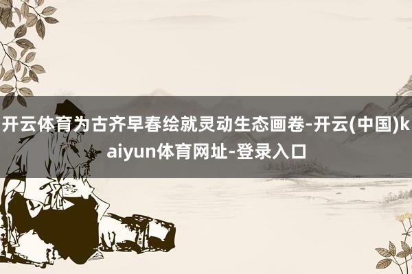 开云体育为古齐早春绘就灵动生态画卷-开云(中国)kaiyun体育网址-登录入口