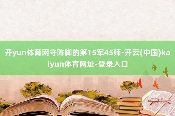 开yun体育网守阵脚的第15军45师-开云(中国)kaiyun体育网址-登录入口
