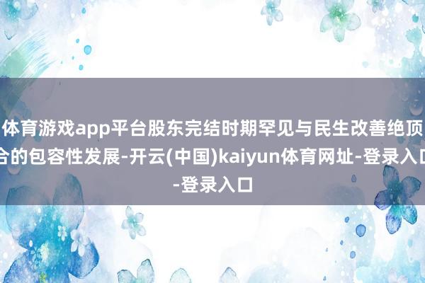 体育游戏app平台股东完结时期罕见与民生改善绝顶合的包容性发展-开云(中国)kaiyun体育网址-登录入口