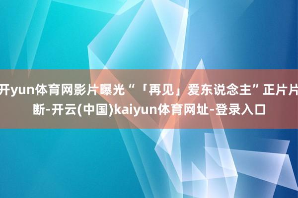 开yun体育网影片曝光“「再见」爱东说念主”正片片断-开云(中国)kaiyun体育网址-登录入口