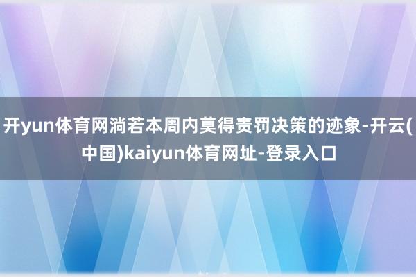 开yun体育网淌若本周内莫得责罚决策的迹象-开云(中国)kaiyun体育网址-登录入口