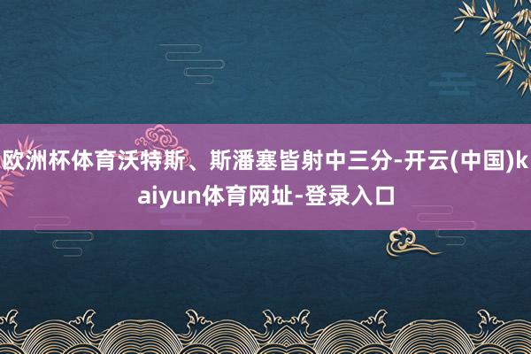 欧洲杯体育沃特斯、斯潘塞皆射中三分-开云(中国)kaiyun体育网址-登录入口