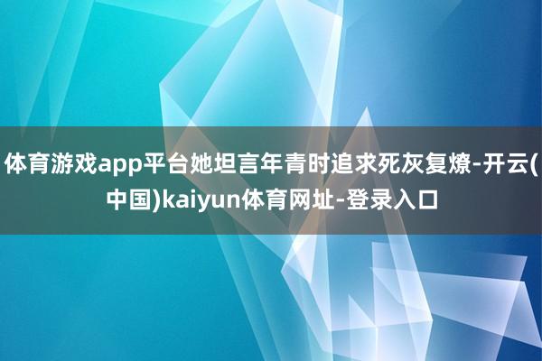 体育游戏app平台她坦言年青时追求死灰复燎-开云(中国)kaiyun体育网址-登录入口