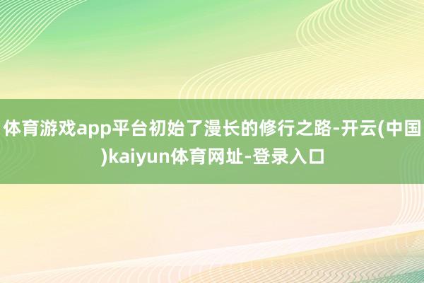 体育游戏app平台初始了漫长的修行之路-开云(中国)kaiyun体育网址-登录入口