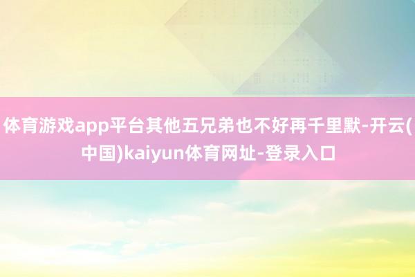 体育游戏app平台其他五兄弟也不好再千里默-开云(中国)kaiyun体育网址-登录入口