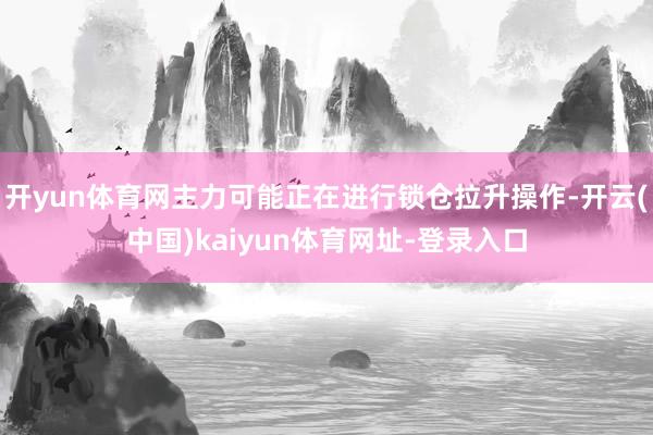 开yun体育网主力可能正在进行锁仓拉升操作-开云(中国)kaiyun体育网址-登录入口