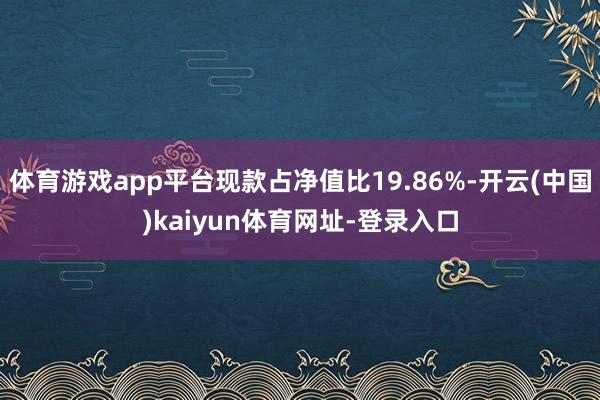 体育游戏app平台现款占净值比19.86%-开云(中国)kaiyun体育网址-登录入口