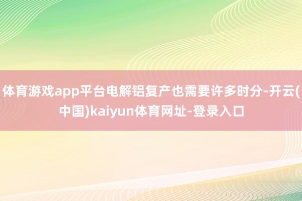 体育游戏app平台电解铝复产也需要许多时分-开云(中国)kaiyun体育网址-登录入口