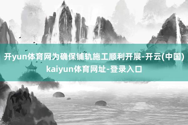 开yun体育网为确保铺轨施工顺利开展-开云(中国)kaiyun体育网址-登录入口