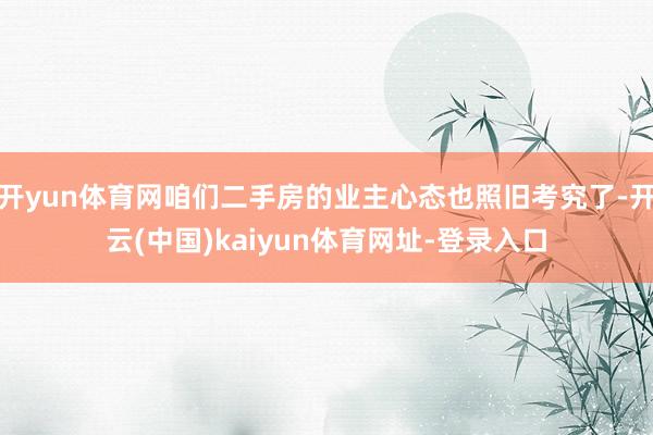 开yun体育网咱们二手房的业主心态也照旧考究了-开云(中国)kaiyun体育网址-登录入口