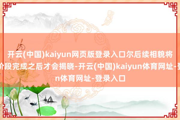 开云(中国)kaiyun网页版登录入口尔后续相貌将在这个阶段完成之后才会揭晓-开云(中国)kaiyun体育网址-登录入口