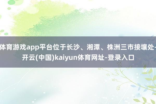 体育游戏app平台位于长沙、湘潭、株洲三市接壤处-开云(中国)kaiyun体育网址-登录入口