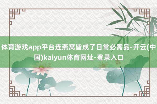 体育游戏app平台连燕窝皆成了日常必需品-开云(中国)kaiyun体育网址-登录入口