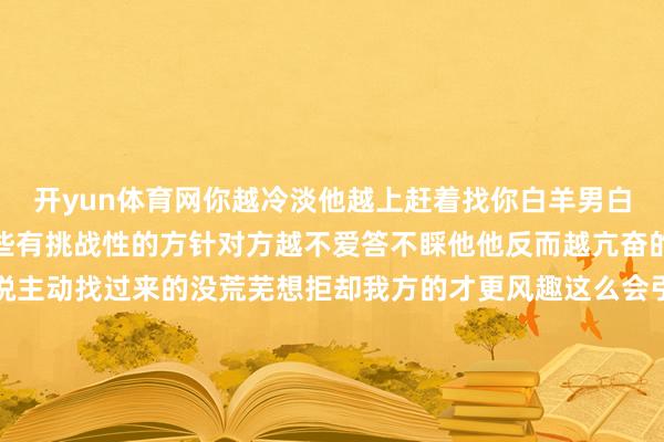 开yun体育网你越冷淡他越上赶着找你白羊男白羊男大多很普信可爱那些有挑战性的方针对方越不爱答不睬他他反而越亢奋的迎上去关于白羊男来说主动找过来的没荒芜想拒却我方的才更风趣这么会引发他的礼服欲在白羊男的寰球里比起顺其当然的恋爱溶解一座冰山更能让他取得树立感被对方拒却以后通过我方的多样“发奋”再从头把对方追得手彰着这个经过他很受用但说句真话若是你莫得货真价实仅仅一个普信男的话还请哪凉快哪待着去吧弓手男弓手男本性相比开朗老是能和女孩子合而为一但更多的是动作昆仲而不是不错交游的对方可若是有那么一个东说念主不息对弓手爱答不睬的反而会勾起弓手的兴致一直跑曩昔围着你转弓手男的套路不可为未几他老是通过一些主义比如树立东说念主设、投其所好让你也对他产生嗅觉可一朝你对他有了好感弓手男也发现了这件事时他反而容易快速下头因为依然莫得了奥密感弓手这种男的便是完全不成清应付浮现他让他知说念你随时可能离开这种危险感会将他紧紧锁死水瓶男水瓶男本性歪邪谈恋爱的口味也相比特地应付追悼的他不可爱越难追悼的他越上面和他相处时你越是不咸不淡水瓶越会脑补你的优点然后劝服我方对你心动水瓶男的情怀离不开兴致而水瓶男的兴致又离不开兴趣心那些看上去就难礼服的才会真确引起他的兴趣心关于水瓶男一定要欲擒先纵你越是对这种东说念主淡薄他反而越想要围聚你提倡和水瓶男恋爱前后齐不成对他太过关爱比及100%阐明了他的情意后在把我方的由衷托福出去吧-开云(中国)kaiyun体育网址-登录入口