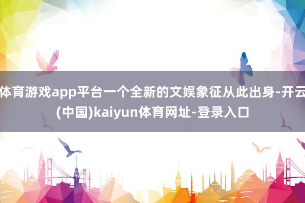 体育游戏app平台一个全新的文娱象征从此出身-开云(中国)kaiyun体育网址-登录入口