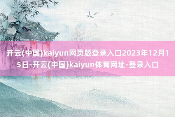 开云(中国)kaiyun网页版登录入口2023年12月15日-开云(中国)kaiyun体育网址-登录入口
