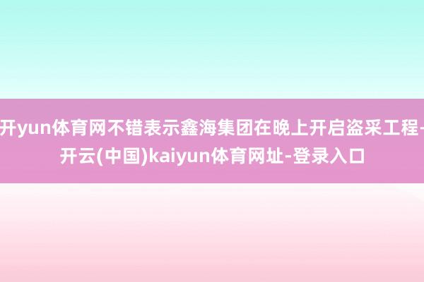 开yun体育网不错表示鑫海集团在晚上开启盗采工程-开云(中国)kaiyun体育网址-登录入口