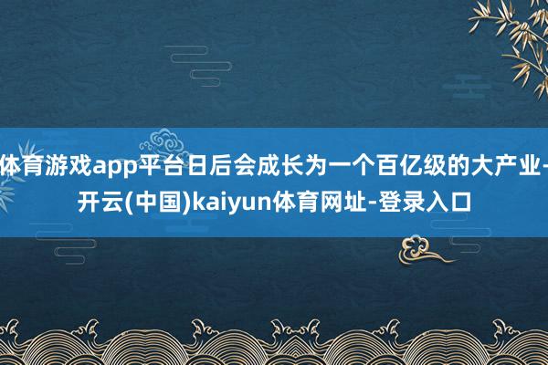 体育游戏app平台日后会成长为一个百亿级的大产业-开云(中国)kaiyun体育网址-登录入口