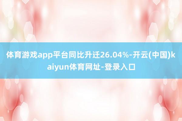 体育游戏app平台同比升迁26.04%-开云(中国)kaiyun体育网址-登录入口