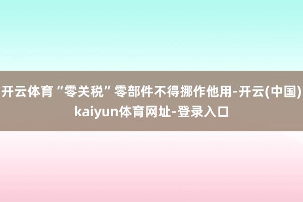 开云体育“零关税”零部件不得挪作他用-开云(中国)kaiyun体育网址-登录入口