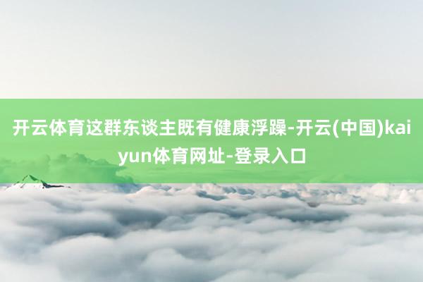开云体育这群东谈主既有健康浮躁-开云(中国)kaiyun体育网址-登录入口