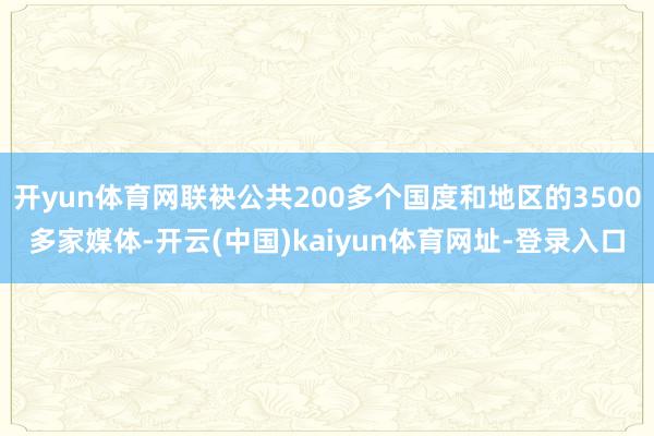 开yun体育网联袂公共200多个国度和地区的3500多家媒体-开云(中国)kaiyun体育网址-登录入口