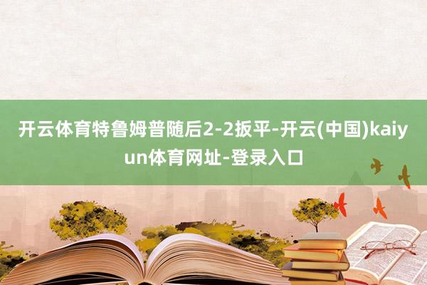 开云体育特鲁姆普随后2-2扳平-开云(中国)kaiyun体育网址-登录入口