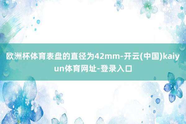 欧洲杯体育表盘的直径为42mm-开云(中国)kaiyun体育网址-登录入口