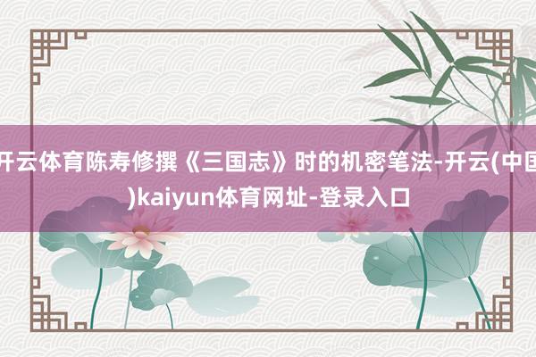 开云体育陈寿修撰《三国志》时的机密笔法-开云(中国)kaiyun体育网址-登录入口