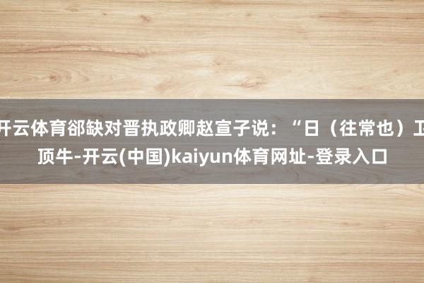 开云体育郤缺对晋执政卿赵宣子说：“日（往常也）卫顶牛-开云(中国)kaiyun体育网址-登录入口