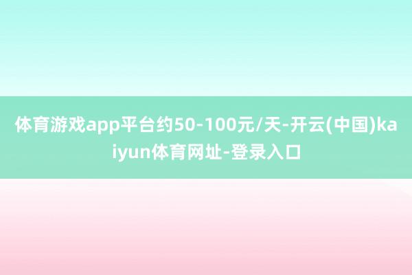 体育游戏app平台约50-100元/天-开云(中国)kaiyun体育网址-登录入口